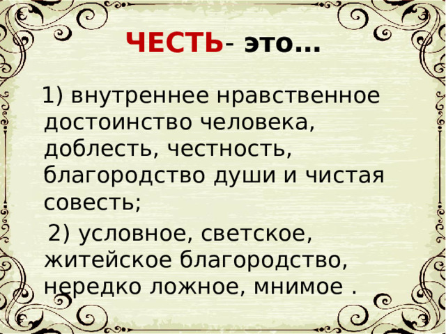 ЧЕСТЬ - это…  1) внутреннее нравственное достоинство человека, доблесть, честность, благородство души и чистая совесть;  2) условное, светское, житейское благородство, нередко ложное, мнимое . 