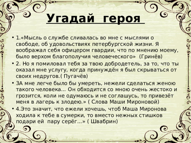 Угадай героя 1.«Мысль о службе сливалась во мне с мыслями о свободе, об удовольствиях петербургской жизни. Я воображал себя офицером гвардии, что по мнению моему, было верхом благополучия человеческого» (Гринёв) 2. Но я помиловал тебя за твою добродетель, за то, что ты оказал мне услугу, когда принуждён я был скрываться от своих недругов.( Пугачёв) 3А мне легче было бы умереть, нежели сделаться женою такого человека… Он обходится со мною очень жестоко и грозится, коли не одумаюсь и не соглашусь, то привезёт меня в лагерь к злодею.» ( Слова Маши Мироновой) 4.Это значит, что ежели хочешь, чтоб Маша Миронова ходила к тебе в сумерки, то вместо нежных стишков подари ей пару серёг…» ( Швабрин) 