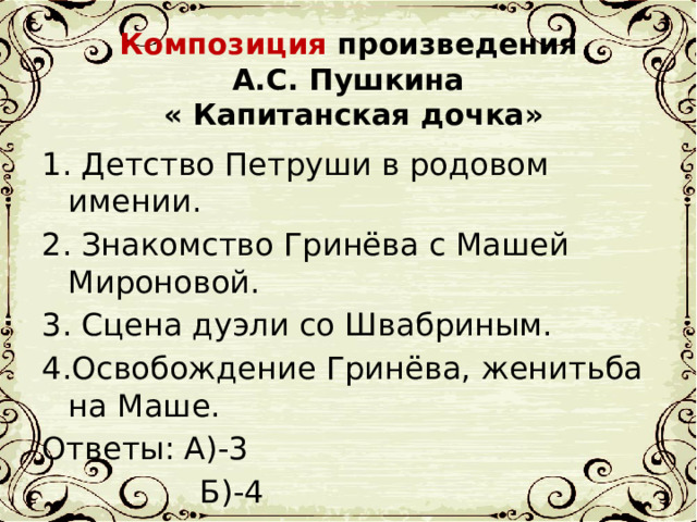 Композиция произведения  А.С. Пушкина  « Капитанская дочка» 1. Детство Петруши в родовом имении. 2. Знакомство Гринёва с Машей Мироновой. 3. Сцена дуэли со Швабриным. 4.Освобождение Гринёва, женитьба на Маше. Ответы: А)-3  Б)-4  В)-1  Г)-2 