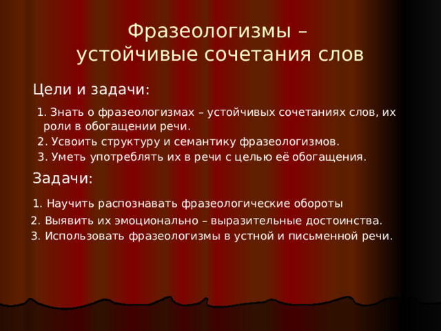 Фразеологизмы –  устойчивые сочетания слов  Цели и задачи:  1. Знать о фразеологизмах – устойчивых сочетаниях слов, их роли в обогащении речи.  2. Усвоить структуру и семантику фразеологизмов.  3. Уметь употреблять их в речи с целью её обогащения.  Задачи:  1. Научить распознавать фразеологические обороты  2. Выявить их эмоционально – выразительные достоинства.  3. Использовать фразеологизмы в устной и письменной речи. 