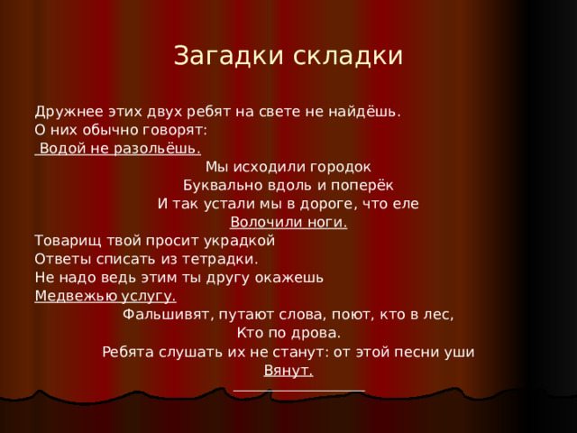 Загадки складки Дружнее этих двух ребят на свете не найдёшь. О них обычно говорят:  Водой не разольёшь. Мы исходили городок Буквально вдоль и поперёк И так устали мы в дороге, что еле Волочили ноги. Товарищ твой просит украдкой Ответы списать из тетрадки. Не надо ведь этим ты другу окажешь Медвежью услугу. Фальшивят, путают слова, поют, кто в лес, Кто по дрова. Ребята слушать их не станут: от этой песни уши Вянут.   