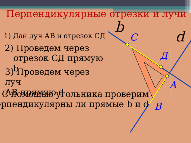 Перпендикулярные отрезки и лучи 1) Дан луч АВ и отрезок СД 2) Проведем через отрезок СД прямую b 3 ) Проведем через луч АВ прямую d 4 ) С помощью угольника проверим перпендикулярны ли прямые b и d 