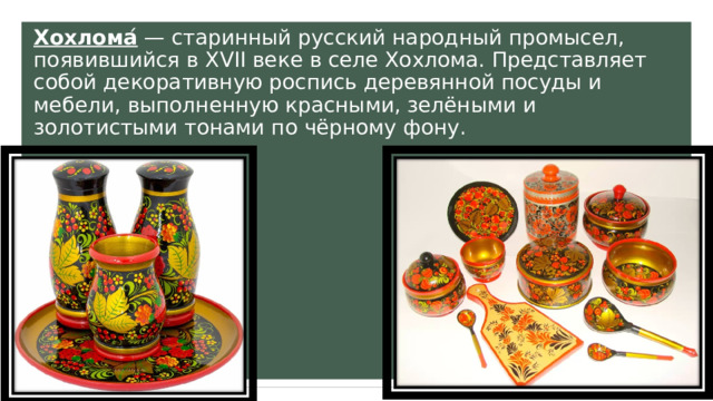 Хохлома ́ — старинный русский народный промысел, появившийся в XVII веке в селе Хохлома. Представляет собой декоративную роспись деревянной посуды и мебели, выполненную красными, зелёными и золотистыми тонами по чёрному фону. 