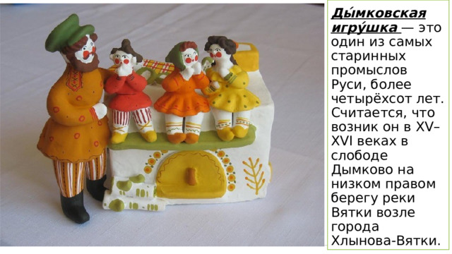 Ды́мковская игру́шка — это один из самых старинных промыслов Руси, более четырёхсот лет. Считается, что возник он в XV–XVI веках в слободе Дымково на низком правом берегу реки Вятки возле города Хлынова-Вятки. 