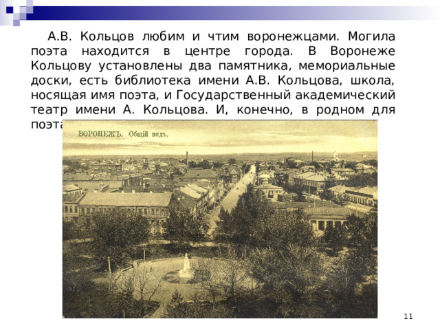 А.В. Кольцов любим и чтим воронежцами. Могила поэта находится в центре города. В Воронеже Кольцову установлены два памятника, мемориальные доски, есть библиотека имени А.В. Кольцова, школа, носящая имя поэта, и Государственный академический театр имени А. Кольцова. И, конечно, в родном для поэта городе есть улица, которая носит его имя  