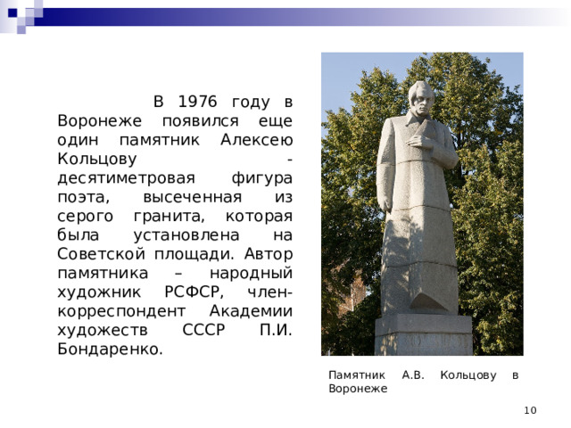  В 1976 году в Воронеже появился еще один памятник Алексею Кольцову - десятиметровая фигура поэта, высеченная из серого гранита, которая была установлена на Советской площади. Автор памятника – народный художник РСФСР, член-корреспондент Академии художеств СССР П.И. Бондаренко. Памятник А.В. Кольцову в Воронеже  