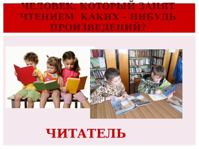 ЧЕЛОВЕК, КОТОРЫЙ ЗАНЯТ ЧТЕНИЕМ КАКИХ – НИБУДЬ ПРОИЗВЕДЕНИЙ? ЧИТАТЕЛЬ 