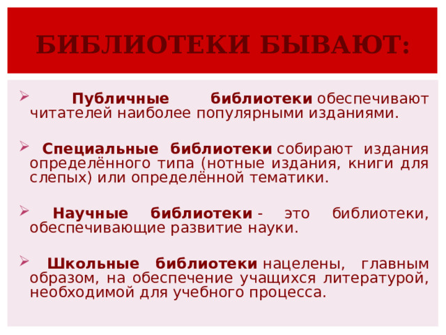БИБЛИОТЕКИ БЫВАЮТ:  Публичные библиотеки  обеспечивают читателей наиболее популярными изданиями.   Специальные библиотеки  собирают издания определённого типа (нотные издания, книги для слепых) или определённой тематики.   Научные библиотеки  - это библиотеки, обеспечивающие развитие науки.    Школьные библиотеки  нацелены, главным образом, на обеспечение учащихся литературой, необходимой для учебного процесса. 