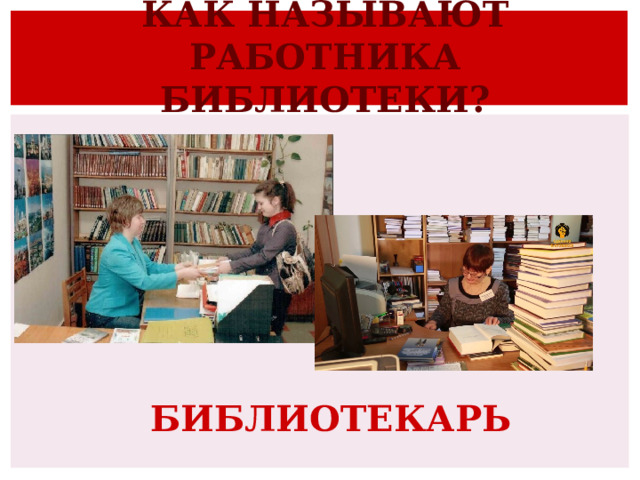 КАК НАЗЫВАЮТ РАБОТНИКА БИБЛИОТЕКИ?   БИБЛИОТЕКАРЬ 