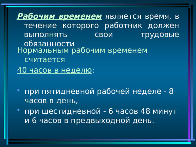 Рабочим временем является время, в течение которого работник должен выполнять свои трудовые обязанности Нормальным рабочим временем считается 40 часов в неделю : при пятидневной рабочей неделе - 8 часов в день, при шестидневной - 6 часов 48 минут и 6 часов в предвыходной день. 