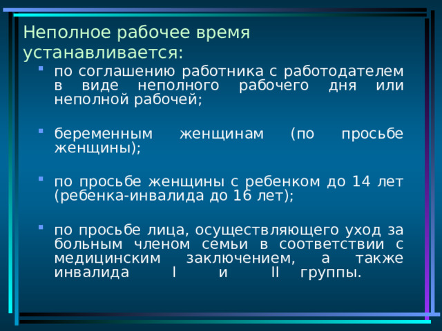 Неполное рабочее время устанавливается: по соглашению работника с работодателем в виде неполного рабочего дня или неполной рабочей; беременным женщинам (по просьбе женщины); по просьбе женщины с ребенком до 14 лет (ребенка-инвалида до 16 лет); по просьбе лица, осуществляющего уход за больным членом семьи в соответствии с медицинским заключением, а также инвалида I и II  группы.   