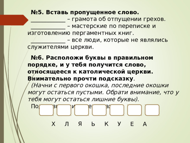 № 5. Вставь пропущенное слово. ____________ – грамота об отпущении грехов. ____________ – мастерские по переписке и изготовлению пергаментных книг. ____________ – все люди, которые не являлись служителями церкви. № 6. Расположи буквы в правильном порядке, и у тебя получится слово, относящееся к католической церкви. Внимательно прочти подсказку . (Начни с первого окошка, последние окошки могут остаться пустыми. Обрати внимание, что у тебя могут остаться лишние буквы) . Подсказка: жилище монаха. Х Л Я Ь К У Е А 