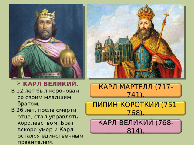 КАРЛ ВЕЛИКИЙ. В 12 лет был коронован со своим младшим братом. В 26 лет, после смерти отца, стал управлять королевством. Брат вскоре умер и Карл остался единственным правителем. КАРЛ МАРТЕЛЛ (717-741). ПИПИН КОРОТКИЙ (751-768). КАРЛ ВЕЛИКИЙ (768-814). 2 