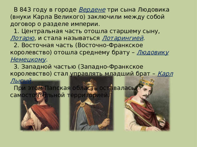 В 843 году в городе Вердене три сына Людовика (внуки Карла Великого) заключили между собой договор о разделе империи. 1. Центральная часть отошла старшему сыну, Лотарю , и стала называться Лотарингией . 2. Восточная часть (Восточно-Франкское королевство) отошла среднему брату – Людовику Немецкому . 3. Западной частью (Западно-Франкское королевство) стал управлять младший брат – Карл Лысый . При этом Папская область оставалась самостоятельной территорией. 