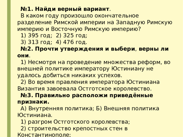 № 1. Найди верный вариант . В каком году произошло окончательное разделение Римской империи на Западную Римскую империю и Восточную Римскую империю? 1) 395 год; 2) 325 год; 3) 313 год; 4) 476 год. № 2. Прочти утверждения и выбери ,  верны ли они . 1) Несмотря на проведение множества реформ, во внешней политике императору Юстиниану не удалось добиться никаких успехов. 2) Во время правления императора Юстиниана Византия завоевала Остготское королевство. № 3. Правильно расположи приведённые признаки. А) Внутренняя политика; Б) Внешняя политика Юстиниана. 1) разгром Остготского королевства; 2) строительство крепостных стен в Константинополе; 3) создание свода законов; 4) разгром Ирана. 