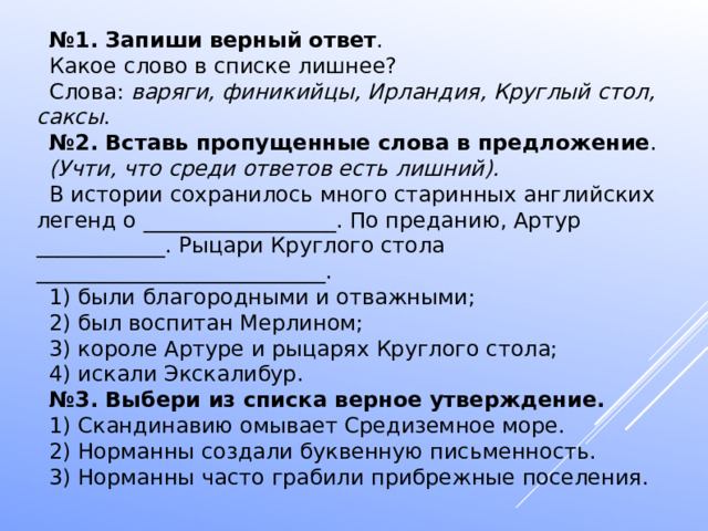 № 1. Запиши   верный   ответ . Какое слово в списке лишнее? Слова:  варяги, финикийцы, Ирландия, Круглый стол, саксы . № 2. Вставь пропущенные слова в предложение . (Учти, что среди ответов есть лишний). В истории сохранилось много старинных английских легенд о __________________. По преданию, Артур ____________. Рыцари Круглого стола ___________________________. 1) были благородными и отважными; 2) был воспитан Мерлином; 3) короле Артуре и рыцарях Круглого стола; 4) искали Экскалибур. № 3. Выбери из списка верное утверждение. 1) Скандинавию омывает Средиземное море. 2) Норманны создали буквенную письменность. 3) Норманны часто грабили прибрежные поселения. 