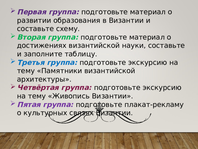 Первая группа: подготовьте материал о развитии образования в Византии и составьте схему. Вторая группа: подготовьте материал о достижениях византийской науки, составьте и заполните таблицу. Третья группа: подготовьте экскурсию на тему «Памятники византийской архитектуры». Четвёртая группа: подготовьте экскурсию на тему «Живопись Византии». Пятая группа: подготовьте плакат-рекламу о культурных связях Византии. 