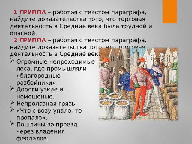 1 ГРУППА – работая с текстом параграфа, найдите доказательства того, что торговая деятельность в Средние века была трудной и опасной. 2 ГРУППА – работая с текстом параграфа, найдите доказательства того, что торговая деятельность в Средние века была выгодной. Огромные непроходимые леса, где промышляли «благородные разбойники». Дороги узкие и немощеные. Непролазная грязь. «Что с возу упало, то пропало». Пошлины за проезд через владения феодалов. 