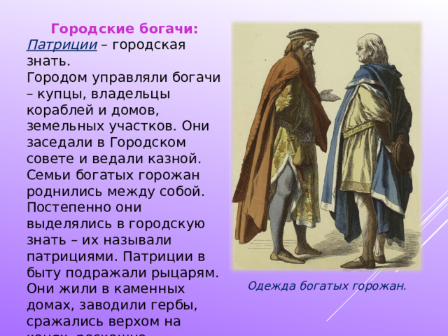 Городские богачи: Патриции – городская знать. Городом управляли богачи – купцы, владельцы кораблей и домов, земельных участков. Они заседали в Городском совете и ведали казной. Семьи богатых горожан роднились между собой. Постепенно они выделялись в городскую знать – их называли патрициями. Патриции в быту подражали рыцарям. Они жили в каменных домах, заводили гербы, сражались верхом на конях, роскошно одевались. Одежда богатых горожан. 