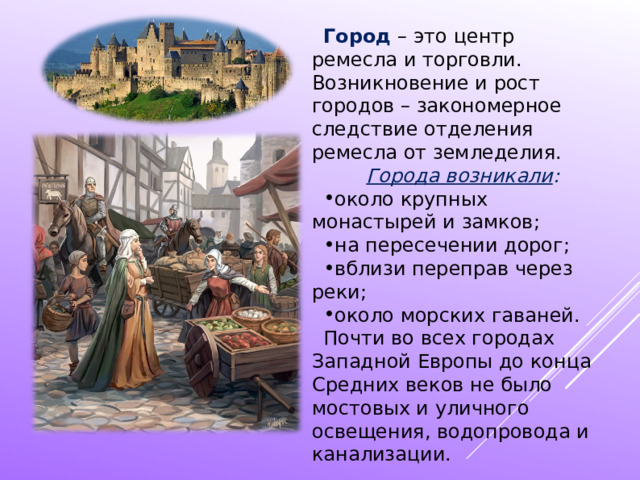 Город – это центр ремесла и торговли. Возникновение и рост городов – закономерное следствие отделения ремесла от земледелия. Города возникали : около крупных монастырей и замков; на пересечении дорог; вблизи переправ через реки; около морских гаваней. Почти во всех городах Западной Европы до конца Средних веков не было мостовых и уличного освещения, водопровода и канализации. 