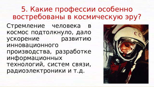 5. Какие профессии особенно востребованы в космическую эру? Стремление человека в космос подтолкнуло, дало ускорение развитию инновационного производства, разработке информационных технологий, систем связи, радиоэлектроники и т.д. Освоение космического пространства ставит государство перед необходимостью использовать новейшие технологии, реализовывать принципиально новые конструкторские идеи, создавать новую технику и оборудование, материалы с заранее заданными свойствами, готовить производственные кадры – не только ракетчиков, космонавтов, конструкторов, но и ученых, инженерно-технических работников, рабочих уникальных специальностей, управленцев и многих других.  