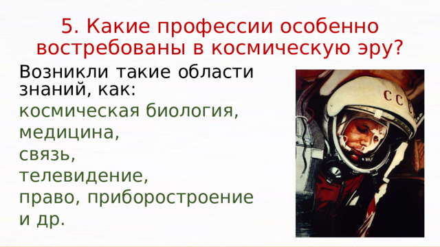 5. Какие профессии особенно востребованы в космическую эру? Возникли такие области знаний, как: космическая биология, медицина, связь, телевидение, право, приборостроение и др. Освоение космического пространства ставит государство перед необходимостью использовать новейшие технологии, реализовывать принципиально новые конструкторские идеи, создавать новую технику и оборудование, материалы с заранее заданными свойствами, готовить производственные кадры – не только ракетчиков, космонавтов, конструкторов, но и ученых, инженерно-технических работников, рабочих уникальных специальностей, управленцев и многих других.   