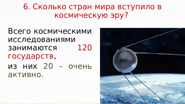 6. Сколько стран мира вступило в космическую эру?   Всего космическими исследованиями занимаются 120 государств , из них 20 – очень активно. Россия, США, Китай и страны ЕС находятся сегодня на вершине технологической пирамиды.  Активно развиваются такие направления космической деятельности, как дистанционное зондирование, рынок запуска спутников связи, космические услуги: суборбитальный космический полет, космический туризм, защита от астероидной угрозы. Без космических технологий сегодня не работают спутники связи и картографии, невозможны наблюдение за погодой, борьба против спутников-шпионов, развитие военнокосмической разведывательной инфраструктуры.  В настоящее время наша страна обладает достаточной научнопроизводственной базой, кадрами, позволяющими решать важные задачи, связанные с освоением космического пространства.  