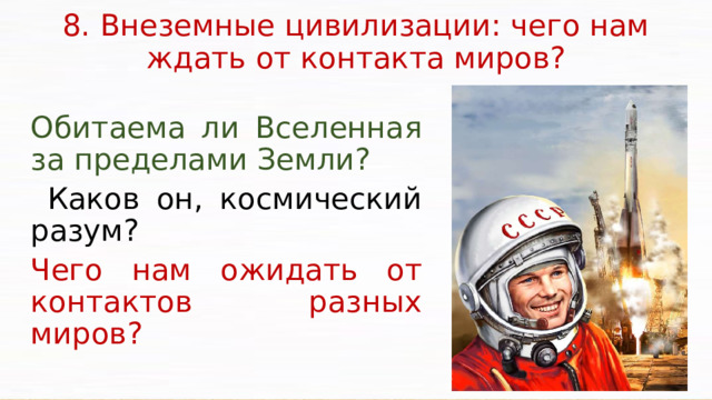 8. Внеземные цивилизации: чего нам ждать от контакта миров?   Обитаема ли Вселенная за пределами Земли?  Каков он, космический разум? Чего нам ожидать от контактов разных миров? Важным методологическим и мировоззренческим аспектом проблемы внеземных цивилизаций является то, что она способствует объединению усилий различных наук. Поэтому независимо от того, существуют внеземные цивилизации или нет, изучение этой проблемы имеет чрезвычайно большое значение для дальнейшего познания окружающего нас мира, для космического будущего человечества.  