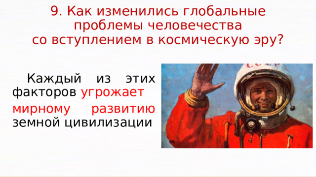 9. Как изменились глобальные проблемы человечества  со вступлением в космическую эру?    Каждый из этих факторов угрожает мирному развитию земной цивилизации Важным методологическим и мировоззренческим аспектом проблемы внеземных цивилизаций является то, что она способствует объединению усилий различных наук. Поэтому независимо от того, существуют внеземные цивилизации или нет, изучение этой проблемы имеет чрезвычайно большое значение для дальнейшего познания окружающего нас мира, для космического будущего человечества.  