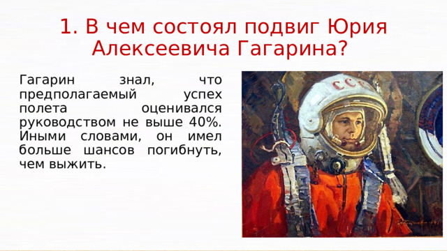 1. В чем состоял подвиг Юрия Алексеевича Гагарина? Гагарин знал, что предполагаемый успех полета оценивался руководством не выше 40%. Иными словами, он имел больше шансов погибнуть, чем выжить. Нештатная ситуация у Юрия Гагарина возникла при посадке. От кабины пилота не отделялся приборный отсек. Корабль опускался по непредсказуемой траектории, вертелся во всех немыслимых направлениях. Впоследствии эту часть полета Гагарин назовет «кордебалетом». Только через 10 минут при вхождении в плотные слои атмосферы отделился приборный отсек, а на высоте 7 тыс. м автоматически открылся люк, и Гагарина выбросило наружу. Над ним раскрылся парашют, и он приземлился в Саратовской области, хотя планировалось его приземление в Куйбышевской (ныне – Самарской) области.  