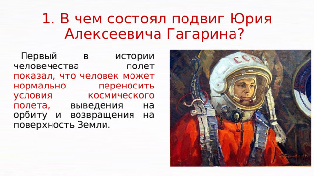 1. В чем состоял подвиг Юрия Алексеевича Гагарина? Первый в истории человечества полет показал, что человек может нормально переносить условия космического полета, выведения на орбиту и возвращения на поверхность Земли. 