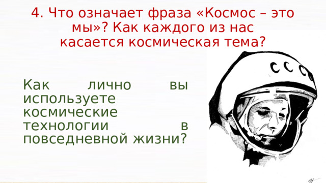 4. Что означает фраза «Космос – это мы»? Как каждого из нас  касается космическая тема? Как лично вы используете космические технологии в повседневной жизни?  Космонавтика призвана содействовать решению современных проблем земной цивилизации, связанных с переходом к экономике информационного типа, обеспечением растущих энергетических потребностей, освоением новых безотходных технологий, глобальным экологическим контролем и охраной окружающей среды.  На орбитальных комплексах планируется организовать космическое производство уникальных материалов и медикаментов, изготовление которых в земных условиях обходится очень дорого или практически невозможно.  