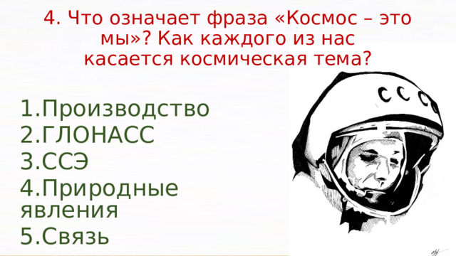 4. Что означает фраза «Космос – это мы»? Как каждого из нас  касается космическая тема? Производство ГЛОНАСС ССЭ Природные явления Связь Результаты проводимых космических исследований могут найти свое практическое применение в составлении сверхточных электронных карт местности, зондировании атмосферы, метрологии, проведении морского поиска и спасении терпящих бедствие судов и их экипажей. Несомненное стратегическое военно-экономическое значение имеет глобальная навигационная спутниковая система – ГЛОНАСС.  Одной из глобальных задач для космического транспорта будущего может оказаться программа развертывания на околоземной орбите солнечных спутниковых электростанций (ССЭ).  В настоящее время большинство развитых стран мира используют спутниковую информацию слежения за пожарами.  Передача спутникового телевизионного сигнала, а также работа бортовой аппаратуры от солнечных батарей.   
