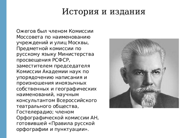 История и издания Ожегов был членом Комиссии Моссовета по наименованию учреждений и улиц Москвы, Предметной комиссии по русскому языку Министерства просвещения РСФСР, заместителем председателя Комиссии Академии наук по упорядочению написания и произношения иноязычных собственных и географических наименований, научным консультантом Всероссийского театрального общества, Гостелерадио; членом Орфографической комиссии АН, готовившей «Правила русской орфографии и пунктуации». http://images.yandex.ru/yandsearch?text=%20%D1%81%D0%BB%D0%BE%D0%B2%D0%B0%D1%80%D1%8C%20%D0%BE%D0%B6%D0%B5%D0%B3%D0%BE%D0%B2%D0%B0&fp=0&pos=11&uinfo=ww-1659-wh-857-fw-1434-fh-598-pd-1&rpt=simage&img_url=http%3A%2F%2Fwww.calend.ru%2Fimg%2Fcontent_events%2Fi5%2F5377.jpg http://upload.wikimedia.org/wikipedia/commons/5/5d/Russian_dictionary.jpg  