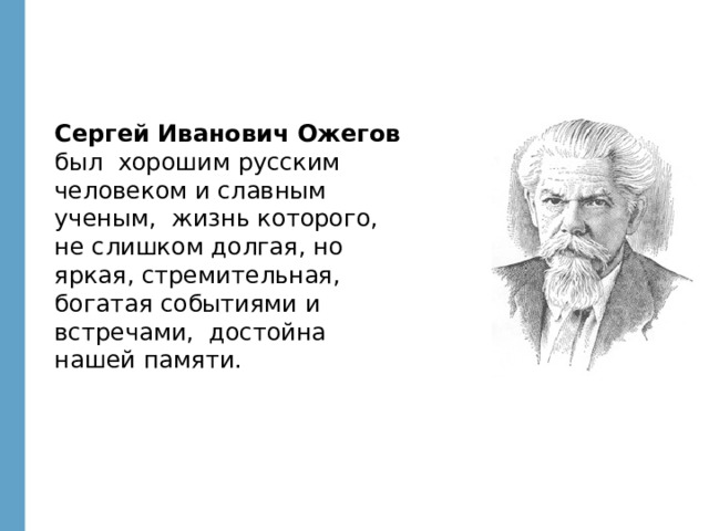 Сергей Иванович Ожегов был хорошим русским человеком и славным ученым, жизнь которого, не слишком долгая, но яркая, стремительная, богатая событиями и встречами, достойна нашей памяти.  