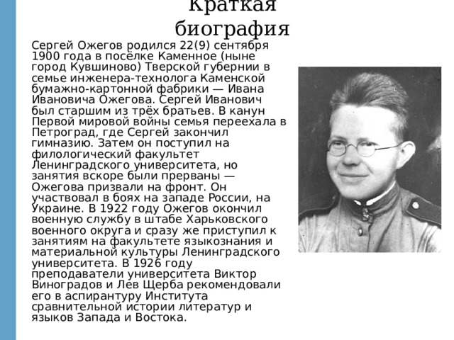 Краткая биография Сергей Ожегов родился 22(9) сентября 1900 года в посёлке Каменное (ныне город Кувшиново) Тверской губернии в семье инженера-технолога Каменской бумажно-картонной фабрики — Ивана Ивановича Ожегова. Сергей Иванович был старшим из трёх братьев. В канун Первой мировой войны семья переехала в Петроград, где Сергей закончил гимназию. Затем он поступил на филологический факультет Ленинградского университета, но занятия вскоре были прерваны — Ожегова призвали на фронт. Он участвовал в боях на западе России, на Украине. В 1922 году Ожегов окончил военную службу в штабе Харьковского военного округа и сразу же приступил к занятиям на факультете языкознания и материальной культуры Ленинградского университета. В 1926 году преподаватели университета Виктор Виноградов и Лев Щерба рекомендовали его в аспирантуру Института сравнительной истории литератур и языков Запада и Востока. http://images.yandex.ru/yandsearch?text=%D0%BE%D0%B6%D0%B5%D0%B3%D0%BE%D0%B2&fp=0&pos=10&uinfo=ww-1659-wh-857-fw-1434-fh-598-pd-1&rpt=simage&img_url=http%3A%2F%2Fwww.gardener.ru%2Fgap%2Fperson%2F2586.jpg  