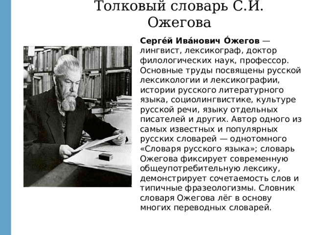 Толковый словарь С.И. Ожегова Серге́й Ива́нович Óжегов — лингвист, лексикограф, доктор филологических наук, профессор. Основные труды посвящены русской лексикологии и лексикографии, истории русского литературного языка, социолингвистике, культуре русской речи, языку отдельных писателей и других. Автор одного из самых известных и популярных русских словарей — однотомного «Словаря русского языка»; словарь Ожегова фиксирует современную общеупотребительную лексику, демонстрирует сочетаемость слов и типичные фразеологизмы. Словник словаря Ожегова лёг в основу многих переводных словарей. http://images.yandex.ru/yandsearch?text=%D0%BE%D0%B6%D0%B5%D0%B3%D0%BE%D0%B2&fp=0&pos=3&uinfo=ww-1659-wh-857-fw-1434-fh-598-pd-1&rpt=simage&img_url=http%3A%2F%2Fwww.sevastopol.su%2Fimages%2Fnews%2F23667_27650.jpg  