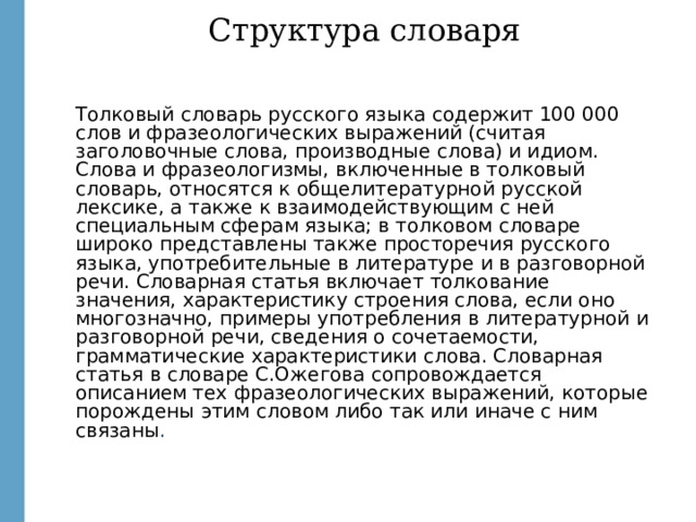 Структура словаря Толковый словарь русского языка содержит 100 000 слов и фразеологических выражений (считая заголовочные слова, производные слова) и идиом. Слова и фразеологизмы, включенные в толковый словарь, относятся к общелитературной русской лексике, а также к взаимодействующим с ней специальным сферам языка; в толковом словаре широко представлены также просторечия русского языка, употребительные в литературе и в разговорной речи. Словарная статья включает толкование значения, характеристику строения слова, если оно многозначно, примеры употребления в литературной и разговорной речи, сведения о сочетаемости, грамматические характеристики слова. Словарная статья в словаре С.Ожегова сопровождается описанием тех фразеологических выражений, которые порождены этим словом либо так или иначе с ним связаны .  