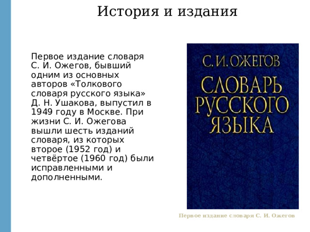 История и издания Первое издание словаря С. И. Ожегов, бывший одним из основных авторов «Толкового словаря русского языка» Д. Н. Ушакова, выпустил в 1949 году в Москве. При жизни С. И. Ожегова вышли шесть изданий словаря, из которых второе (1952 год) и четвёртое (1960 год) были исправленными и дополненными. http://images.yandex.ru/yandsearch?text=%20%D1%81%D0%BB%D0%BE%D0%B2%D0%B0%D1%80%D1%8C%20%D0%BE%D0%B6%D0%B5%D0%B3%D0%BE%D0%B2%D0%B0&fp=0&pos=21&uinfo=ww-1659-wh-857-fw-1434-fh-598-pd-1&rpt=simage&img_url=http%3A%2F%2Fmy-shop.ru%2F_files%2Fproduct%2F1%2F17%2F163708.jpg Первое издание словаря С. И. Ожегов  