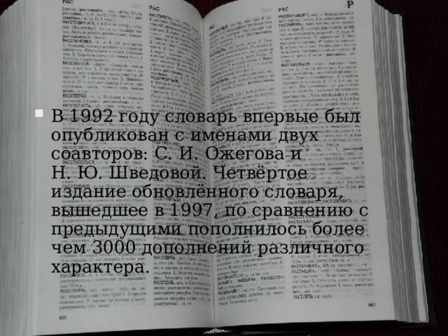 Словарь С.И. Ожегова В 1992 году словарь впервые был опубликован с именами двух соавторов: С. И. Ожегова и Н. Ю. Шведовой. Четвёртое издание обновлённого словаря, вышедшее в 1997, по сравнению с предыдущими пополнилось более чем 3000 дополнений различного характера. В 1992 году словарь впервые был опубликован с именами двух соавторов: С. И. Ожегова и Н. Ю. Шведовой. Четвёртое издание обновлённого словаря, вышедшее в 1997, по сравнению с предыдущими пополнилось более чем 3000 дополнений различного характера. http://images.yandex.ru/yandsearch?p=4&text=%D1%81%D0%BB%D0%BE%D0%B2%D0%B0%D1%80%D1%8C%20%D0%BE%D0%B6%D0%B5%D0%B3%D0%BE%D0%B2%D0%B0&fp=4&pos=137&uinfo=ww-1659-wh-857-fw-1434-fh-598-pd-1&rpt=simage&img_url=http%3A%2F%2Fimg.labirint.ru%2Fimages%2Fcomments_pic%2F0842%2F03lablv871224237705.jpg  