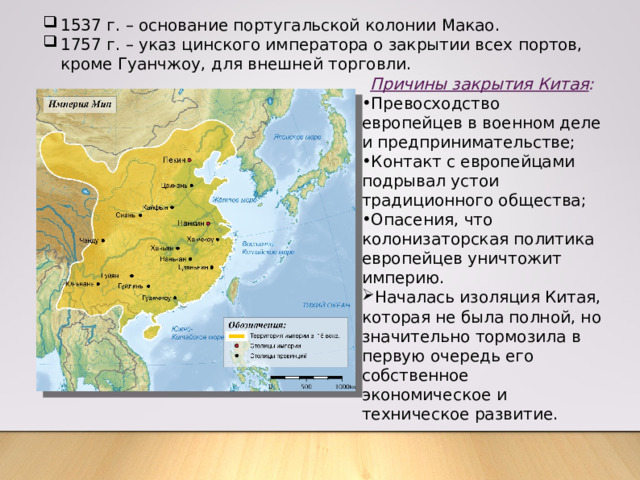 1537 г. – основание португальской колонии Макао. 1757 г. – указ цинского императора о закрытии всех портов, кроме Гуанчжоу, для внешней торговли. Причины закрытия Китая : Превосходство европейцев в военном деле и предпринимательстве; Контакт с европейцами подрывал устои традиционного общества; Опасения, что колонизаторская политика европейцев уничтожит империю. Началась изоляция Китая, которая не была полной, но значительно тормозила в первую очередь его собственное экономическое и техническое развитие. 