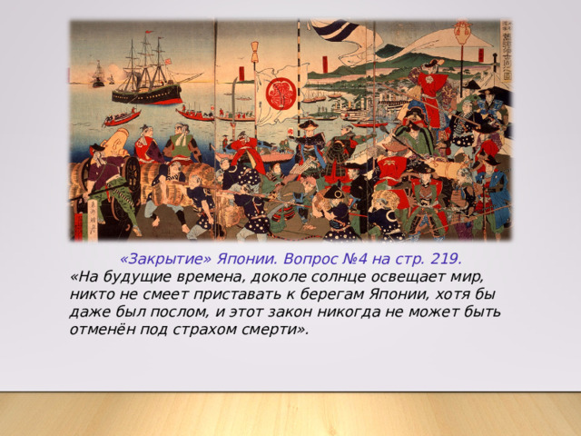 «Закрытие» Японии. Вопрос №4 на стр. 219. «На будущие времена, доколе солнце освещает мир, никто не смеет приставать к берегам Японии, хотя бы даже был послом, и этот закон никогда не может быть отменён под страхом смерти». 