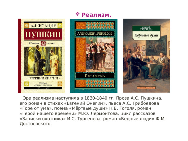 Реализм. Эра реализма наступила в 1830-1840 гг. Проза А.С. Пушкина, его роман в стихах «Евгений Онегин», пьеса А.С. Грибоедова «Горе от ума», поэма «Мёртвые души» Н.В. Гоголя, роман «Герой нашего времени» М.Ю. Лермонтова, цикл рассказов «Записки охотника» И.С. Тургенева, роман «Бедные люди» Ф.М. Достоевского. 