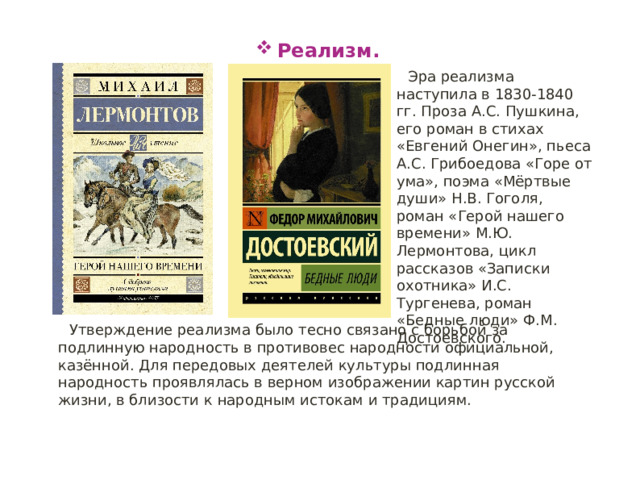 Реализм. Эра реализма наступила в 1830-1840 гг. Проза А.С. Пушкина, его роман в стихах «Евгений Онегин», пьеса А.С. Грибоедова «Горе от ума», поэма «Мёртвые души» Н.В. Гоголя, роман «Герой нашего времени» М.Ю. Лермонтова, цикл рассказов «Записки охотника» И.С. Тургенева, роман «Бедные люди» Ф.М. Достоевского. Утверждение реализма было тесно связано с борьбой за подлинную народность в противовес народности официальной, казённой. Для передовых деятелей культуры подлинная народность проявлялась в верном изображении картин русской жизни, в близости к народным истокам и традициям. 