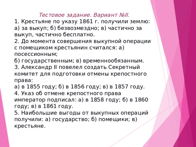 Тестовое задание. Вариант № II. 1. Крестьяне по указу 1861 г. получили землю: а) за выкуп; б) безвозмездно; в) частично за выкуп, частично бесплатно. 2. До момента совершения выкупной операции с помещиком крестьянин считался: а) посессионным; б) государственным; в) временнообязанным. 3. Александр II повелел создать Секретный комитет для подготовки отмены крепостного права: а) в 1855 году; б) в 1856 году; в) в 1857 году. 4. Указ об отмене крепостного права император подписал: а) в 1858 году; б) в 1860 году; в) в 1861 году. 5. Наибольшие выгоды от выкупных операций получили: а) государство; б) помещики; в) крестьяне. 