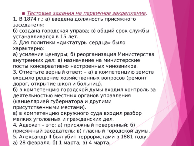 ▪ Тестовые задания на первичное закрепление . 1. В 1874 г.: а) введена должность присяжного заседателя; б) создана городская управа; в) общий срок службы устанавливался в 15 лет. 2. Для политики «диктатуры сердца» было характерно: а) усиление цензуры; б) реорганизация Министерства внутренних дел; в) назначение на министерские посты консервативно настроенных чиновников. 3. Отметьте верный ответ: – а) в компетенцию земств входило решение хозяйственных вопросов (ремонт дорог, открытие школ и больниц). б) в компетенцию городской думы входил контроль за деятельностью местных органов управления (канцелярией губернатора и другими присутственными местами). в) в компетенцию окружного суда входил разбор мелких уголовных и гражданских дел. 4. Адвокат – это: а) присяжный поверенный; б) присяжный заседатель; в) гласный городской думы. 5. Александр II был убит террористами в 1881 году: а) 28 февраля; б) 1 марта; в) 4 марта.  