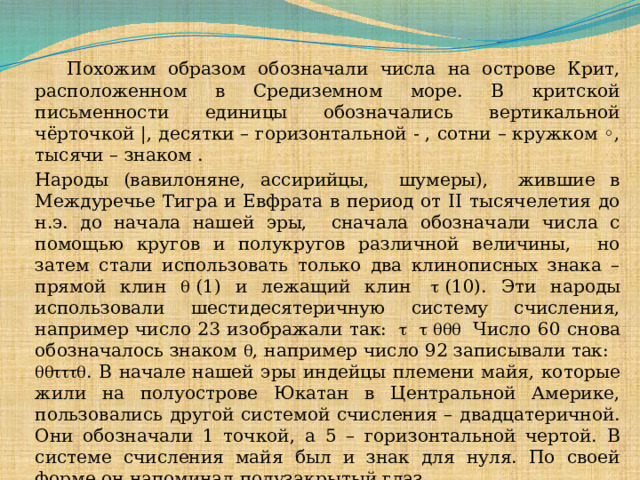  Похожим образом обозначали числа на острове Крит, расположенном в Средиземном море. В критской письменности единицы обозначались вертикальной чёрточкой |, десятки – горизонтальной - , сотни – кружком ◦, тысячи – знаком . Народы (вавилоняне, ассирийцы, шумеры), жившие в Междуречье Тигра и Евфрата в период от II тысячелетия до н.э. до начала нашей эры, сначала обозначали числа с помощью кругов и полукругов различной величины, но затем стали использовать только два клинописных знака – прямой клин   (1) и лежащий клин     (10). Эти народы использовали шестидесятеричную систему счисления, например число 23 изображали так:            Число 60 снова обозначалось знаком  , например число 92 записывали так:    . В начале нашей эры индейцы племени майя, которые жили на полуострове Юкатан в Центральной Америке, пользовались другой системой счисления – двадцатеричной. Они обозначали 1 точкой, а 5 – горизонтальной чертой. В системе счисления майя был и знак для нуля. По своей форме он напоминал полузакрытый глаз.  
