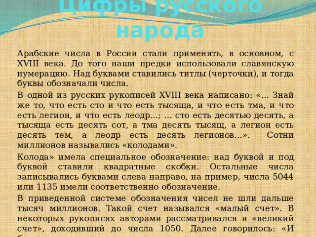 Цифры русского народа      Арабские числа в России стали применять, в основном, с XVIII века. До того наши предки использовали славянскую нумерацию. Над буквами ставились титлы (черточки), и тогда буквы обозначали числа. В одной из русских рукописей XVIII века написано: «... Знай же то, что есть сто и что есть тысяща, и что есть тма, и что есть легион, и что есть леодр...; ... сто есть десятью десять, а тысяща есть десять сот, а тма десять тысящ, а легион есть десять тем, а леодр есть десять легионов...». Сотни миллионов назывались «колодами». Колода» имела специальное обозначение: над буквой и под буквой ставили квадратные скобки. Остальные числа записывались буквами слева направо, на пример, числа 5044 или 1135 имели соответственно обозначение. В приведенной системе обозначения чисел не шли дальше тысяч миллионов. Такой счет назывался «малый счет». В некоторых рукописях авторами рассматривался и «великий счет», доходивший до числа 1050. Далее говорилось: «И более сего несть человеческому уму разумети».    