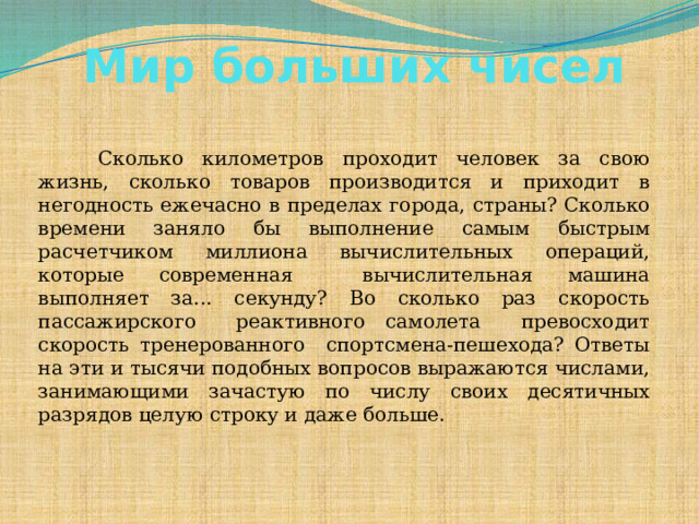 Мир больших чисел       Сколько километров проходит человек за свою жизнь, сколько товаров производится и приходит в негодность ежечасно в пределах города, страны? Сколько времени заняло бы выполнение самым быстрым расчетчиком миллиона вычислительных операций, которые современная вычислительная машина выполняет за... секунду? Во сколько раз скорость пассажирского реактивного самолета превосходит скорость тренерованного спортсмена-пешехода? Ответы на эти и тысячи подобных вопросов выражаются числами, занимающими зачастую по числу своих десятичных разрядов целую строку и даже больше.  