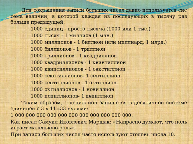   Для сокращения записи больших чисел давно используется сис тема величин, в которой каждая из последующих в тысячу раз больше предыдущей:  1000 единиц - просто тысяча (1000 или 1 тыс.)  1000 тысяч - 1 миллион (1 млн.)  1000 миллионов - 1 биллион (или миллиард, 1 млрд.)  1000 биллионов - 1 триллион  1000 триллионов - 1 квадриллион  1000 квадриллионов - 1 квинтиллион  1000 квинтиллионов - 1 секстиллион  1000 секстиллионов- 1 септиллион  1000 септиллионов - 1 октиллион  1000 октиллионов - 1 нониллион  1000 нониллионов- 1 дециллион  Таким образом, 1 дециллион запишется в десятичной системе единицей с 3 х 11=33 нулями: 1 000 000 000 000 000 000 000 000 000 000 000. Как писал Самуил Яковлевич Маршак: «Напрасно думают, что ноль играет маленькую роль». При записи больших чисел часто используют степень числа 10.  